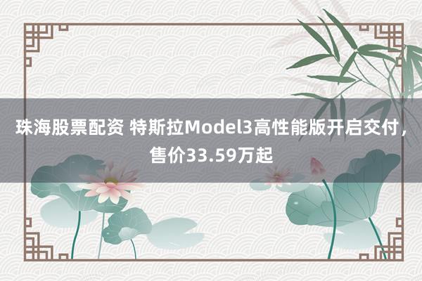 珠海股票配资 特斯拉Model3高性能版开启交付，售价33.59万起