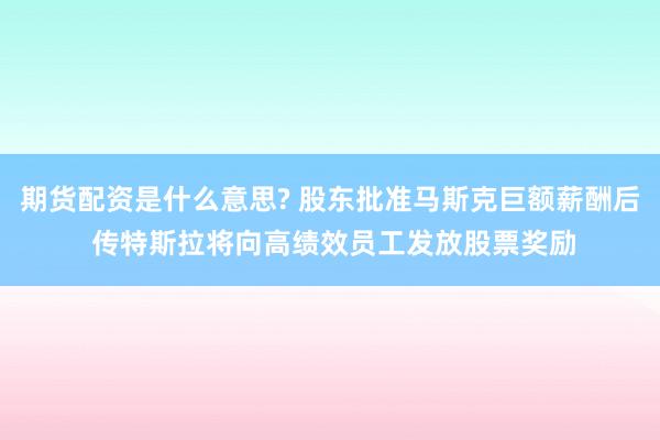 期货配资是什么意思? 股东批准马斯克巨额薪酬后 传特斯拉将向高绩效员工发放股票奖励