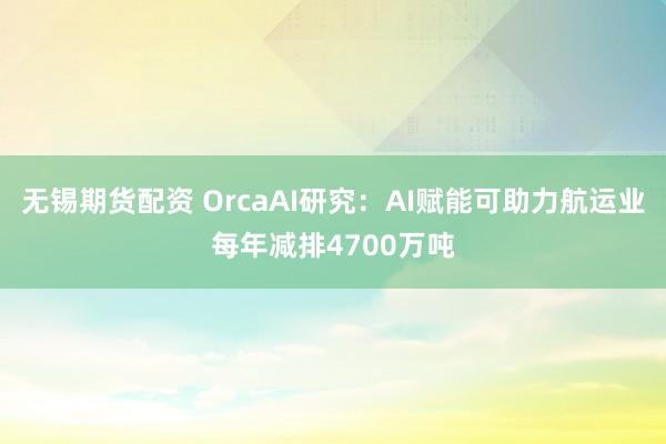 无锡期货配资 OrcaAI研究：AI赋能可助力航运业每年减排4700万吨