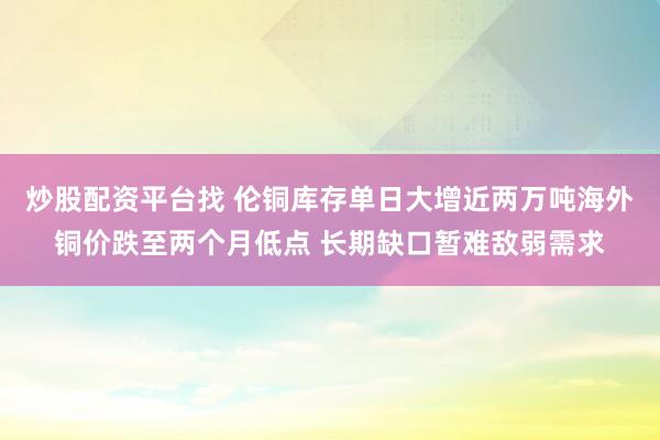 炒股配资平台找 伦铜库存单日大增近两万吨海外铜价跌至两个月低点 长期缺口暂难敌弱需求