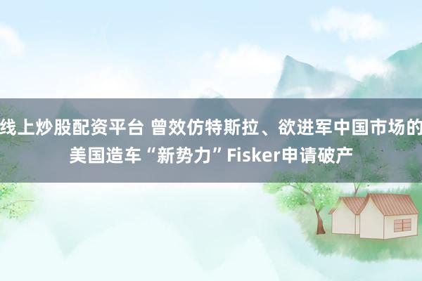 线上炒股配资平台 曾效仿特斯拉、欲进军中国市场的美国造车“新势力”Fisker申请破产