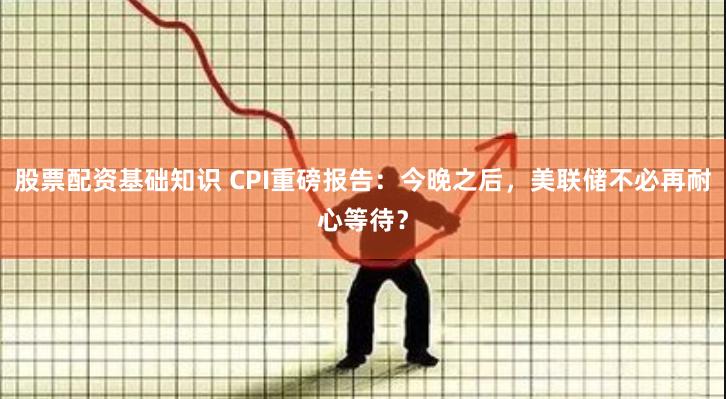 股票配资基础知识 CPI重磅报告：今晚之后，美联储不必再耐心等待？