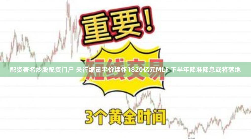 配资著名炒股配资门户 央行缩量平价续作1820亿元MLF 下半年降准降息或将落地