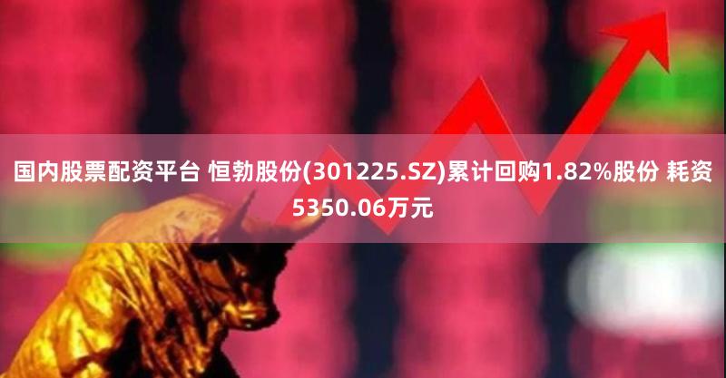 国内股票配资平台 恒勃股份(301225.SZ)累计回购1.82%股份 耗资5350.06万元