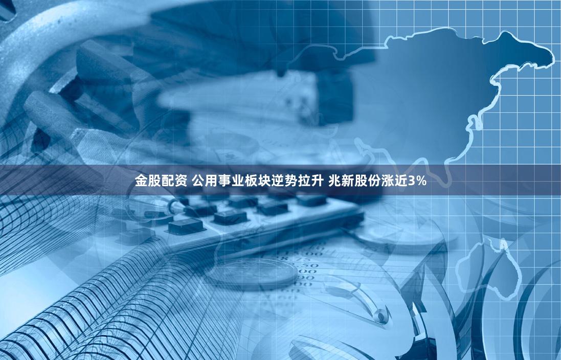 金股配资 公用事业板块逆势拉升 兆新股份涨近3%