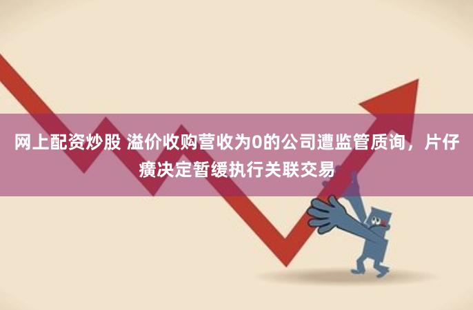 网上配资炒股 溢价收购营收为0的公司遭监管质询，片仔癀决定暂缓执行关联交易