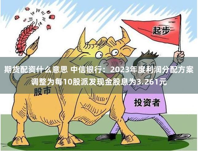 期货配资什么意思 中信银行：2023年度利润分配方案调整为每10股派发现金股息为3.261元