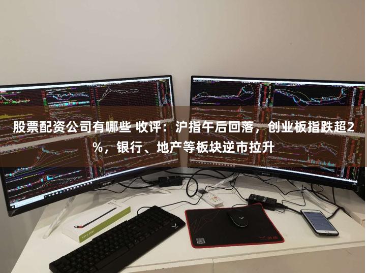 股票配资公司有哪些 收评：沪指午后回落，创业板指跌超2%，银行、地产等板块逆市拉升