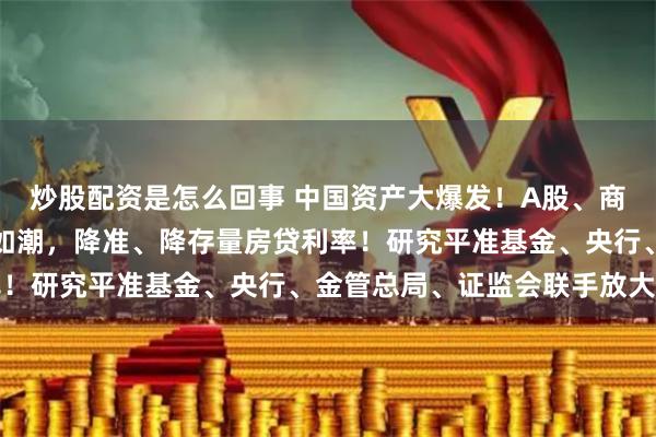 炒股配资是怎么回事 中国资产大爆发！A股、商品期货、人民币等涨势如潮，降准、降存量房贷利率！研究平准基金、央行、金管总局、证监会联手放大招