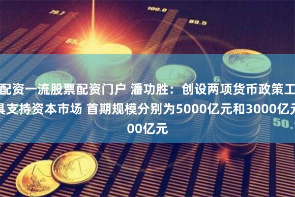 配资一流股票配资门户 潘功胜：创设两项货币政策工具支持资本市场 首期规模分别为5000亿元和3000亿元