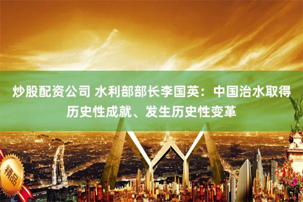 炒股配资公司 水利部部长李国英：中国治水取得历史性成就、发生历史性变革