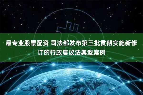 最专业股票配资 司法部发布第三批贯彻实施新修订的行政复议法典型案例