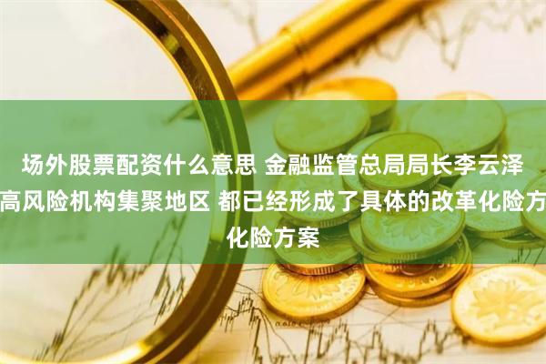 场外股票配资什么意思 金融监管总局局长李云泽：高风险机构集聚地区 都已经形成了具体的改革化险方案
