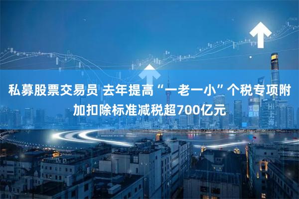 私募股票交易员 去年提高“一老一小”个税专项附加扣除标准减税超700亿元
