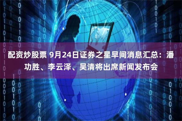配资炒股票 9月24日证券之星早间消息汇总：潘功胜、李云泽、吴清将出席新闻发布会