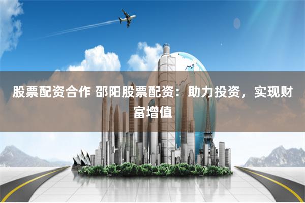 股票配资合作 邵阳股票配资：助力投资，实现财富增值
