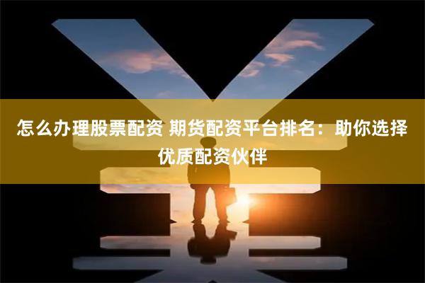 怎么办理股票配资 期货配资平台排名：助你选择优质配资伙伴
