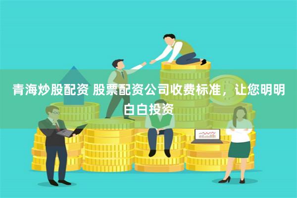 青海炒股配资 股票配资公司收费标准，让您明明白白投资