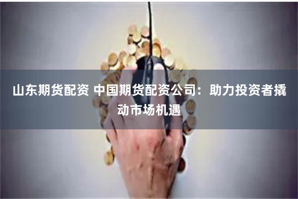 山东期货配资 中国期货配资公司：助力投资者撬动市场机遇