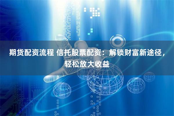 期货配资流程 信托股票配资：解锁财富新途径，轻松放大收益