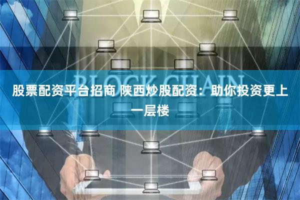 股票配资平台招商 陕西炒股配资：助你投资更上一层楼