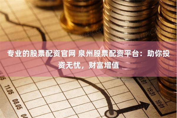 专业的股票配资官网 泉州股票配资平台：助你投资无忧，财富增值