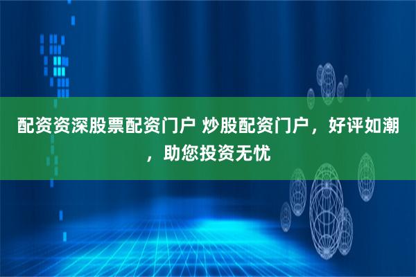 配资资深股票配资门户 炒股配资门户，好评如潮，助您投资无忧