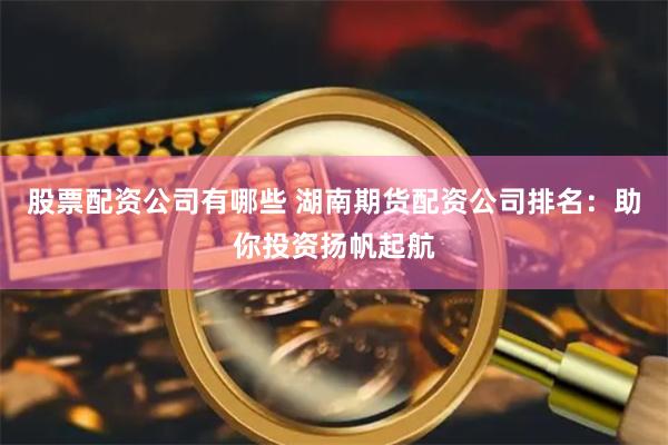 股票配资公司有哪些 湖南期货配资公司排名：助你投资扬帆起航