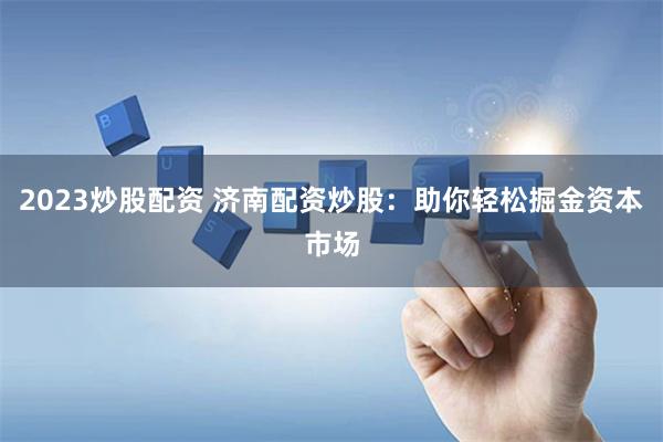 2023炒股配资 济南配资炒股：助你轻松掘金资本市场