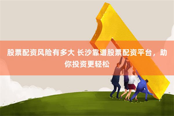 股票配资风险有多大 长沙靠谱股票配资平台，助你投资更轻松
