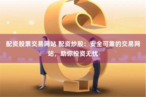 配资股票交易网站 配资炒股：安全可靠的交易网站，助你投资无忧