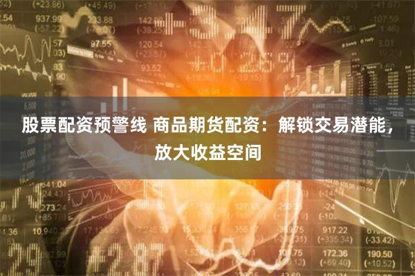 股票配资预警线 商品期货配资：解锁交易潜能，放大收益空间