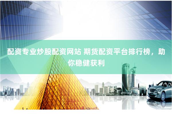 配资专业炒股配资网站 期货配资平台排行榜，助你稳健获利
