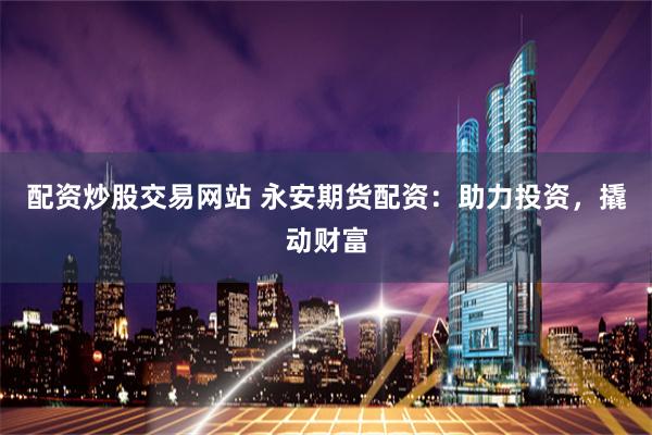 配资炒股交易网站 永安期货配资：助力投资，撬动财富