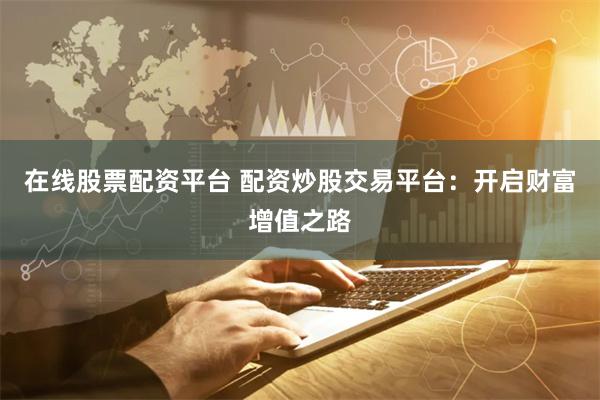 在线股票配资平台 配资炒股交易平台：开启财富增值之路