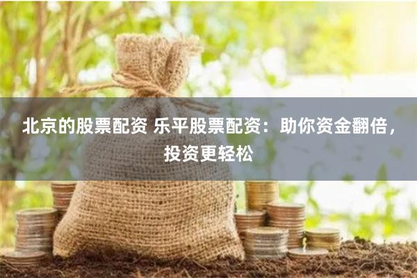 北京的股票配资 乐平股票配资：助你资金翻倍，投资更轻松