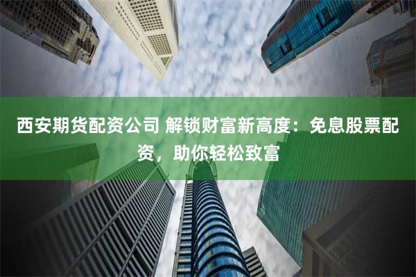 西安期货配资公司 解锁财富新高度：免息股票配资，助你轻松致富