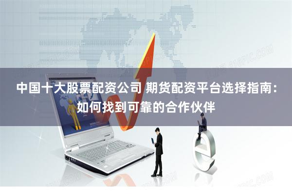 中国十大股票配资公司 期货配资平台选择指南：如何找到可靠的合作伙伴