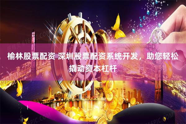 榆林股票配资 深圳股票配资系统开发，助您轻松撬动资本杠杆