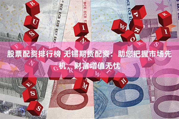股票配资排行榜 无锡期货配资：助您把握市场先机，财富增值无忧