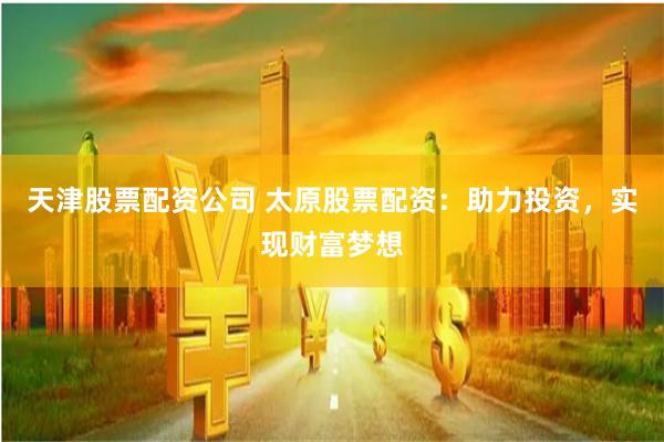 天津股票配资公司 太原股票配资：助力投资，实现财富梦想