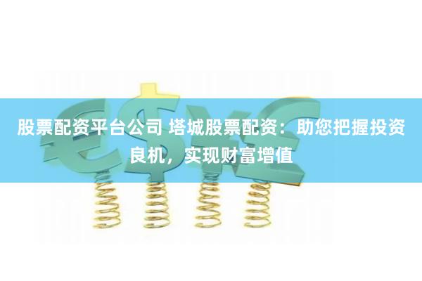 股票配资平台公司 塔城股票配资：助您把握投资良机，实现财富增值