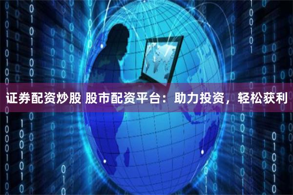 证券配资炒股 股市配资平台：助力投资，轻松获利