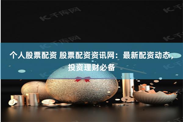 个人股票配资 股票配资资讯网：最新配资动态，投资理财必备