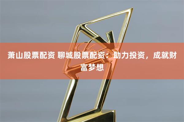 萧山股票配资 聊城股票配资：助力投资，成就财富梦想