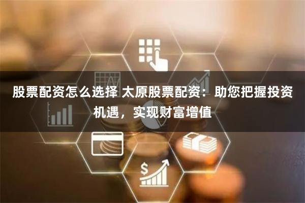 股票配资怎么选择 太原股票配资：助您把握投资机遇，实现财富增值