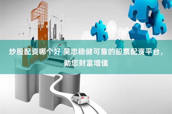 炒股配资哪个好 吴忠稳健可靠的股票配资平台，助您财富增值