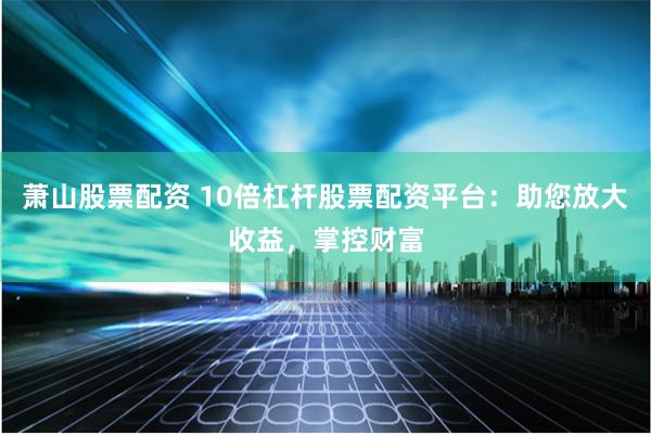萧山股票配资 10倍杠杆股票配资平台：助您放大收益，掌控财富